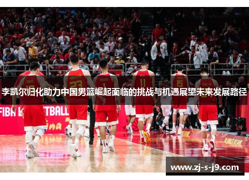李凯尔归化助力中国男篮崛起面临的挑战与机遇展望未来发展路径