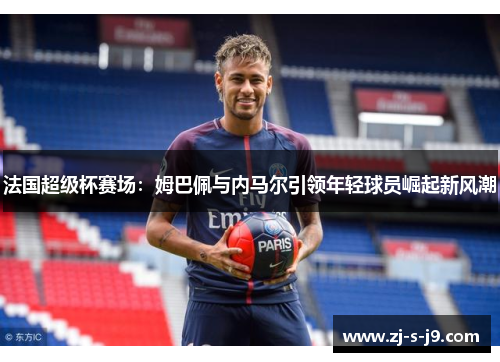 法国超级杯赛场：姆巴佩与内马尔引领年轻球员崛起新风潮