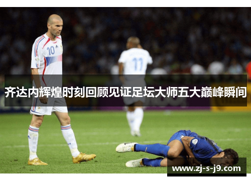 齐达内辉煌时刻回顾见证足坛大师五大巅峰瞬间